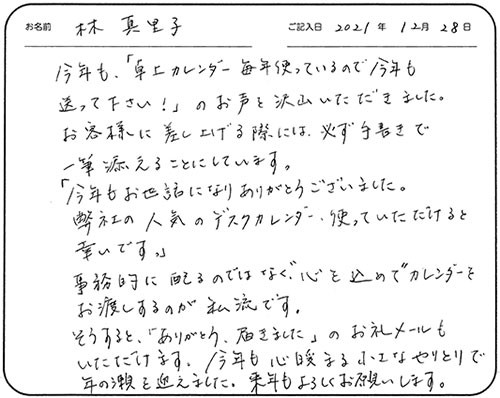 今年も、「卓上カレンダー毎年使っているので今年も送って下さい!」のお声を沢山いただきました。お客様に差し上げる際には、必ず手書きで一筆添えることにしています。
「今年もお世話になりありがとうございました。弊社の人気のデスクカレンダー、使っていただけると幸いです。」
事務的に配るのではなく、
