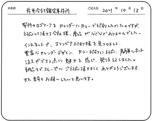 弊所のロゴマークをカレンダーにカラーで印刷したかったのですが、対応して頂ける会社様、商品がなかなかありませんでした。
インターネットで、オリンピア印刷様を見つけまして、豊富なカレンダーデザイン、カラー印刷に対応、簡単にネット注文ができる点に魅力を感じ、発注致しました。
納品までスムーズにご対応頂きまして、ありがとうございます。
また来年もお願いしたいと思います。
