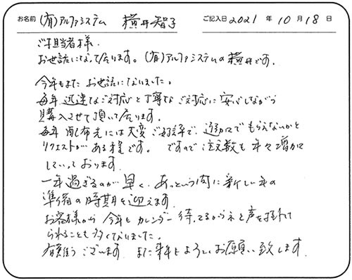 ご担当者様
お世話になって居ります。（有）アルファシステムの横井です。
今年もまたお世話になりました。
毎年、迅速なご対応と丁寧なご対応に安心しながら購入させて頂いて居ります。
毎年配布先には大変ご好評で、追加でもらえないかとリクエストがある程です。ですので、注文数も年々増加していっております。
一年過ぎるのが早く、あっという間に新しい年の準備の時期を迎えます。
お客様から今年もカレンダー待ってるからネと声を掛けられることも多くなりました。
有難うございます。また来年もよろしくお願い致します。
