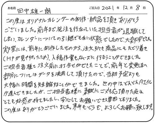 この度はオリジナルカレンダーの制作・納品を頂きありがとうございました。前年まで発注を行っていた担当者が退職してしまい、カレンダーについての引継ぎもない状態でしたので、大変不安でした。実際には、前年に制作したものから、注文すべき商品にもたどり着き（HPが見やすかったため）、入稿作業もスムーズに行なうことができました。
ご担当者様と注文前に打合せができたことで、前年と変更しない部分についてはデータを流用して頂けたので、当初予定よりも大幅に時間を短縮することができました。世の中はどんどんAI化が進んできましたが、ご担当者様に柔軟にご対応頂けた点はとても好感が持てましたし、安心してお願いできる要因となりました。
この度はありがとうございました。来年もどうぞ、よろしくお願い致します。
