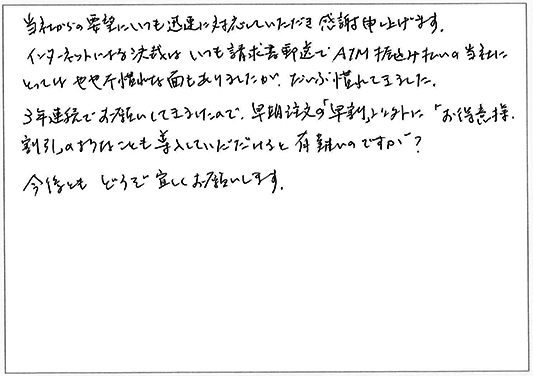 当社からの要望にいつも迅速に対応していただき感謝申し上げます。
インターネットによる決済はいつも請求書郵送でATM振込み払いの当社にとってはやや不慣れな面もありましたが、だいぶ慣れてきました。
3年連続でお願いしてきたので、早期注文の「早割」以外に「お得意様割引」のようなことも導入していただけると有難いのですが？
今後ともどうぞよろしくお願いします。
