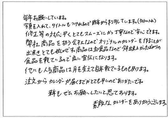 毎年お願いしています。
写真を入れて、タイトルもつけれるので昨年から利用しています。（タイトル名入れ）
修正等の対応早くとてもスムーズにかつ丁寧なので安心できます。
弊社商品を扱う会社なのでオリジナルのカレンダーを作ることが出来とても嬉しいです。
商品は主に食品なので今年出来上がったばかりの食品を載せているので良い宣伝になります。
他にも人気商品は月を変えて毎年載せているものもあります。
注文からカレンダーが届くまでがとても早いのでありがたいです。
来年もぜひお願いしたいと思っております。
素敵なカレンダーをありがとうございます。
