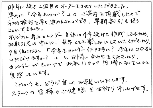 昨年に続き2回目のオーダーをさせていただきました。
早めに「今年もいかが?」のご案内を頂戴したので社内検討を早く進めることができ、早期割引も使うことができました。
オリジナル卓上カレンダー自体は4年続けて作成してるため、お取引先の中には、毎年とても楽しみにしていてくださったり、9月位になると「今年もカレンダー作りますか?今年は〇〇部いただけますか?」とお問い合わせをくださったり、カレンダーがきっかけでお取引が円滑になっていると実感しています。
これからも、どうぞ宜しくお願いいたします。
スタッフの皆様のご健勝をお祈り申し上げます。
