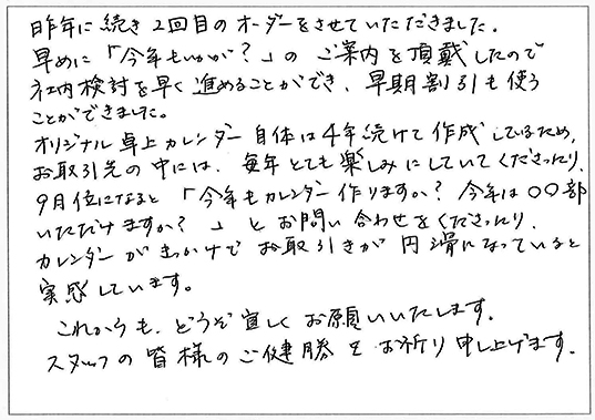 昨年に続き2回目のオーダーをさせていただきました。
早めに「今年もいかが？」のご案内を頂戴したので社内検討を早く進めることができ、早期割引も使うことができました。
オリジナル卓上カレンダー自体は４年続けて作成してるため、お取引先の中には、毎年とても楽しみにしていてくださったり、9月位になると「今年もカレンダー作りますか？今年は〇〇部いただけますか？」とお問い合わせをくださったり、カレンダーがきっかけでお取引が円滑になっていると実感しています。
これからも、どうぞ宜しくお願いいたします。
スタッフの皆様のご健勝をお祈り申し上げます。
