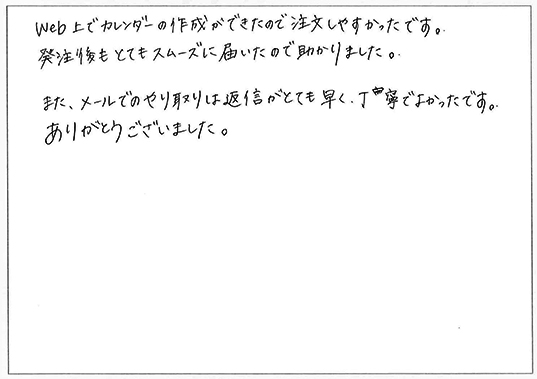 web上でカレンダーの作成ができたので注文しやすかったです。
発注後もとてもスムーズに届いたので助かりました。
また、メールでのやり取りは返信がとても早く、丁寧で良かったです。
ありがとうございました。
