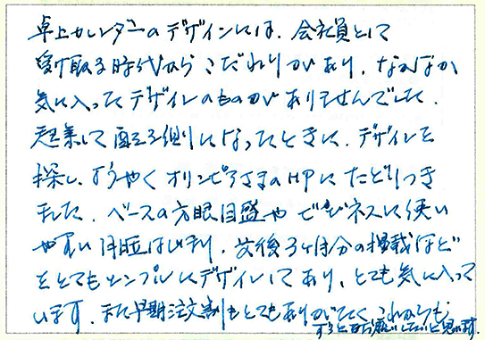 卓上カレンダーのデザインには、会社員として受け取る時代からこだわりがあり、なかなか気に入ったデザインのものがありませんでした。
起業して配る側になったときに、デザインを探し、ようやくオリンピアさまのHPにたどりつきました。
ベースの方眼目盛やビジネスに使いやすい月曜はじまり、前後3ヶ月分の計債などをとてもシンプルにデザインしてあり、とても気に入っています。
また早期注文割もとてもありがたく、これからもずっとお願いしたいと思います。
