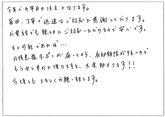 今年で4年目の注文になります。
毎回、丁寧で迅速ご対応に感謝しております。
お電話でも親切にご対応いただけるので安心です。
もし可能であれば…お得意様クーポンが届いてから、有効期限が短いのでもう少し早めに頂けますと、大変助かります！！
今後ともよろしくお願い致します。
