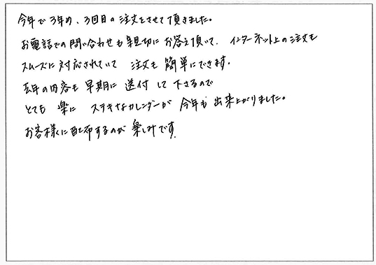 今年で3年め、3回目の注文をさせて頂きました。
お電話での問い合わせも親切にお答え頂いて、インターネット上の注文もスムーズに対応されていて注文も簡単にできます。
去年の内容も早期に送付して下さりとても楽にステキなカレンダーが今年も出来上がりました。
お客様に配布するのが楽しみです。
