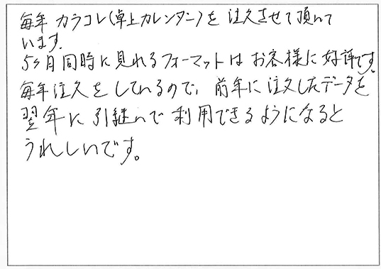 毎年カラコレ（卓上カレンダー）を注文させて頂いています。
5ヶ月同時に見れるフォーマットはお客様に好評です。
毎年注文をしているので、前年に注文したデータを翌年に引継いで利用できるようになるとうれしいです。
