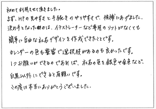 初めて利用させて頂きました。
まず、HPの見やすさと手続きのやりやすさで、候補にあげました。
決め手となったのは、イラストレーターなど専門のソフトがなくても簡単に自由な社名デザインを作成できたことです。
カレンダーの色も豊富で選択肢があるのも良かったです。
１つお願いができるのであれば、社名の色を銀色や金色など、白黒以外にできると有難いです。
この度は本当にありがとうございました。
