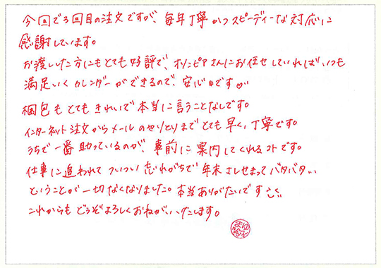 今回で3回目の注文ですが、毎年丁寧かつスピーディーな対応に感謝しています。
お渡しした方にもとても好評で、オリンピアさんにお任せしていればいつも満足いくカレンダーができるので安心です。
梱包もとてもきれいで本当に言うことなしです。
インターネット注文からメールのやりとりまでとても早く、丁寧です。
うちで一番助かっているのが、事前に案内してくれるコトです。
仕事に追われてついつい忘れがちで年末さしせまってバタバタ…ということが一切なくなりました。
本当にありがたいです。
これからもどうぞよろしくおねがいいたします。
