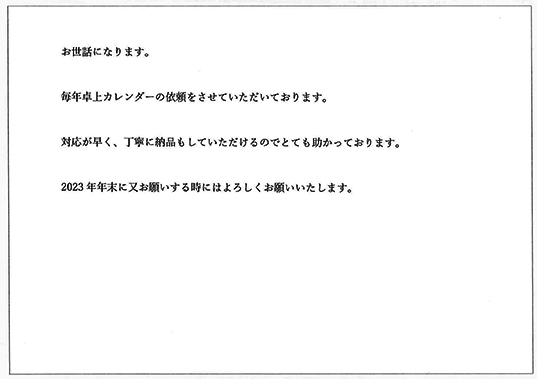 お世話になります。
毎年卓上カレンダーの依頼をさせていただいております。
対応が早く、丁寧に納品もしていただきるのでとても助かっております。
2023年年末に又お願いするときにはよろしくお願いいたします。
