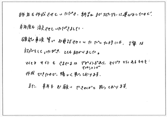 昨年も作成させていただき、納品までスピーディーに運びましたので、本年度も注文させていただきました。
確認事項等でお電話させていただいた時にも、丁寧な対応をしていただき、とても助かりました。
Webサイトもさまざまなデザインやオプションがあり、オリジナリティあるのもを作成できたので、嬉しく思っております。
また来年もお願いできればと思っております。
