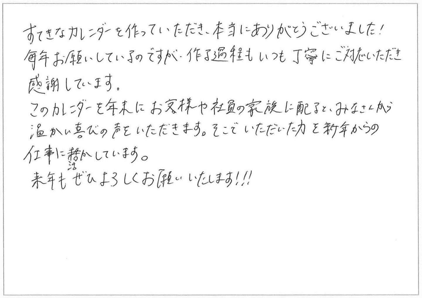 すてきなカレンダーを作っていただき、本当にありがとうございました！
毎年お願いしているのですが、作る過程もいつも丁寧にご対応いただき感謝しています。
このカレンダーを年末にお客様や社員の家族に配るとみなさんから温かい喜びの声をいただきます。
そこでいただいた力を新年からの仕事に活かしています。
来年もぜひよろしくお願いいたします！！！
