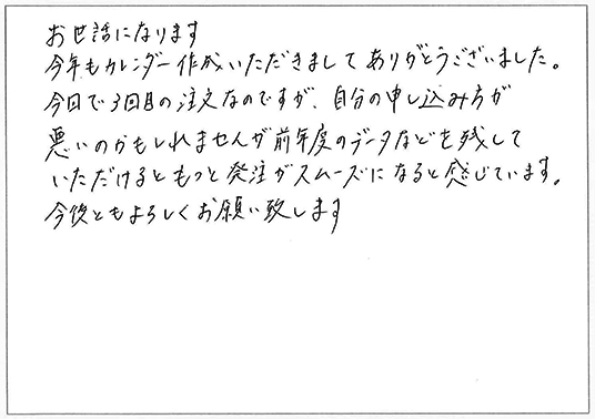 お世話になります。
今年もカレンダー作成いただきましてありがとうございました。
今回で３回目の注文なのですが、自分の申し込みが悪いのかもしれませんが前年度のデータなどを残していただけるともっと発注がスムーズになると感じています。
今後ともよろしくお願い致します。
