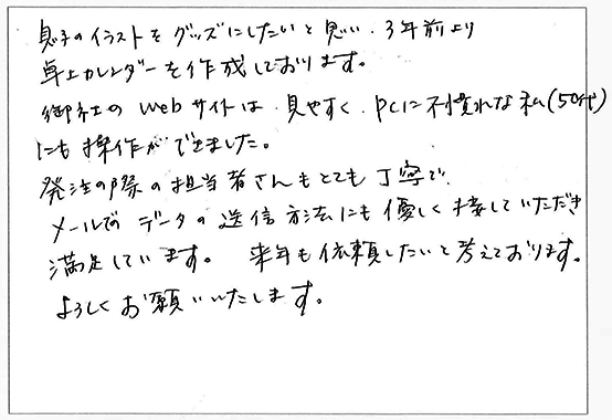 息子のイラストをグッズにしたいと思い、3年前より卓上カレンダーを作成しております。
御社のwebサイトは見やすく、PCに不慣れな私（50代）にも操作ができました。
発注の際の担当者さんもとても丁寧でメールでのデータの送信方法にも優しく接していただき満足しています。
来年も依頼したいと考えております。
よろしくお願いいたします。
