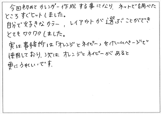 今回初めてカレンダー作成する事になり、ネットで調べたところすぐヒットしました。
自分で好きなカラー、レイアウトが選ぶことができとてもワクワクしました。
実は事務所は「オレンジとネイビー」をホームページで使用しており、次はオレンジとネイビーがあると更にうれしいです。
