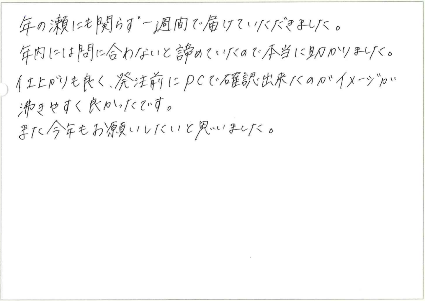 年の瀬にも関らず一週間で届けていただきました。
年内には間に合わないと諦めていたので本当に助かりました。
仕上がりも良く、発注前にPCで確認出来たのがイメージが沸きやすく良かったです。
また今年もお願いしたいと思いました。
