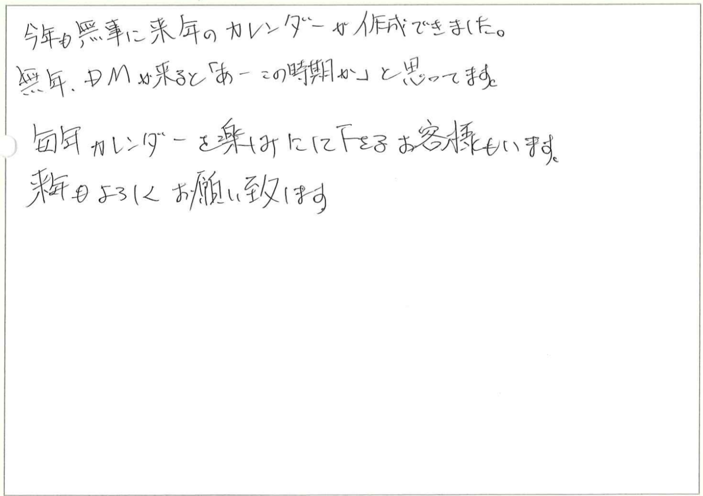 今年も無事に来年のカレンダーが作成できました。
毎年、DMが来ると「あーこの時期か」と思ってます。
毎年カレンダーを楽しみにして下さるお客様もいます。
来年もよろしくお願い致します。
