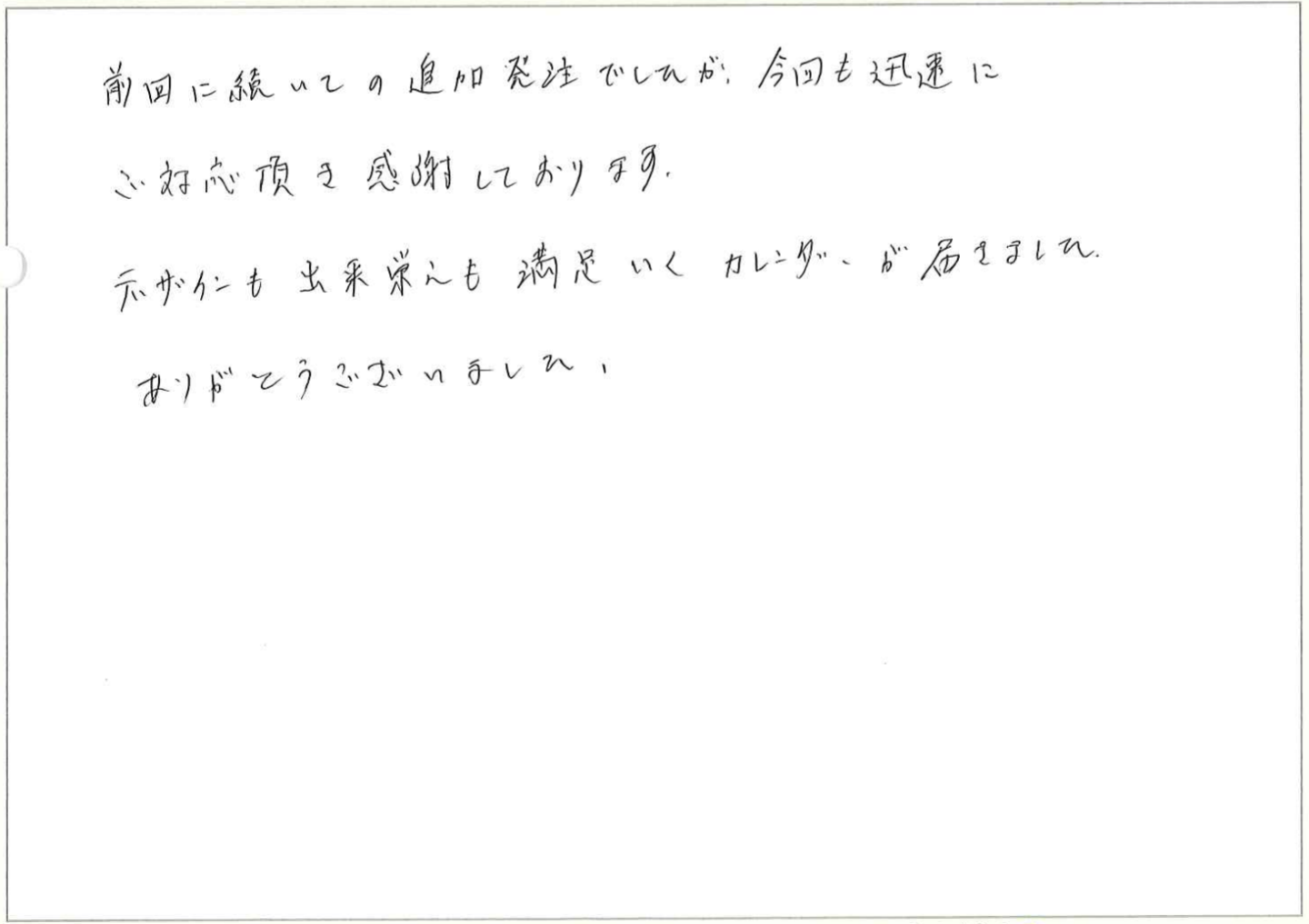 前回に続いての追加発注でしたが、今回も迅速にご対応頂き感謝しております。
デザインも出来栄えも満足いくカレンダーが届きました。
ありがとうございました。