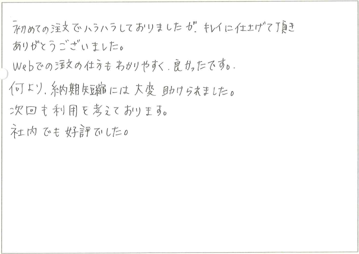 初めての注文でハラハラしておりましたが、キレイに仕上げて頂きありがとうございました。
Webでの注文の仕方もわかりやすく、良かったです。
何より、納期短縮には大変助けられました。
次回も利用を考えております。
社内でも好評でした。