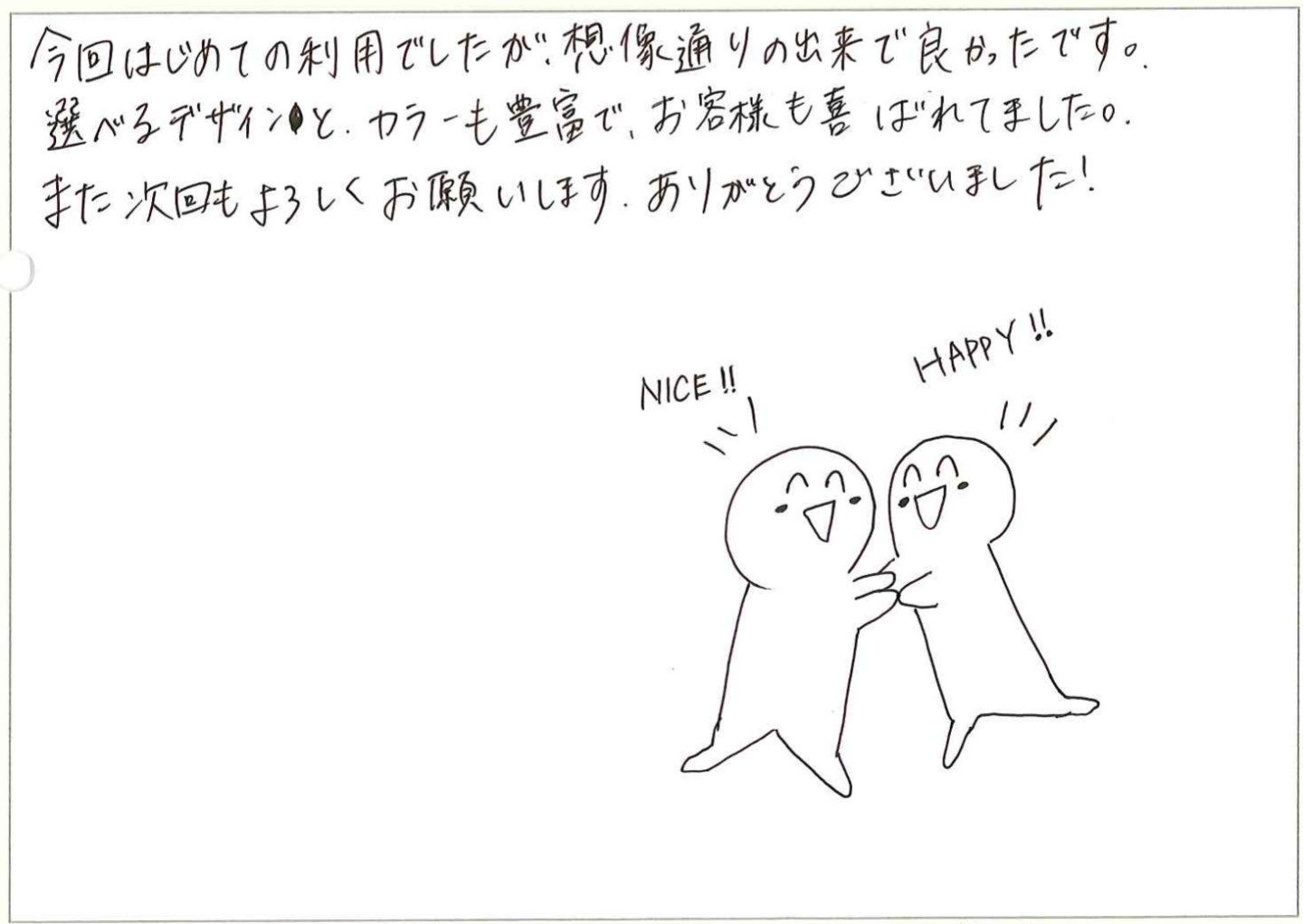 今回はじめての利用でしたが、想像通りの出来で良かったです。
選べるデザインと、カラーも豊富で、お客様も喜ばれてました。
また次回もよろしくお願いします。ありがとうございました!
