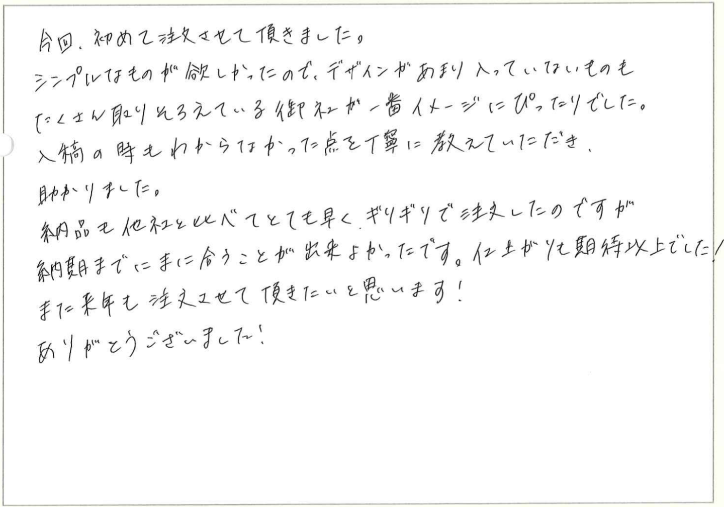 今回、初めて注文させて頂きました。
シンプルなものが欲しかったので、デザインがあまり入っていないものも、たくさん取りそろえている御社が一番イメージにぴったりでした。
入稿の時もわからなかった点を丁寧に教えていただき、助かりました。
納品も他社と比べてとても早く、ギリギリで注文したのですが、納期までにまに合うことが出来よかったです。仕上がりも期待以上でした!
また来年も注文させて頂きたいと思います!
ありがとうございました!