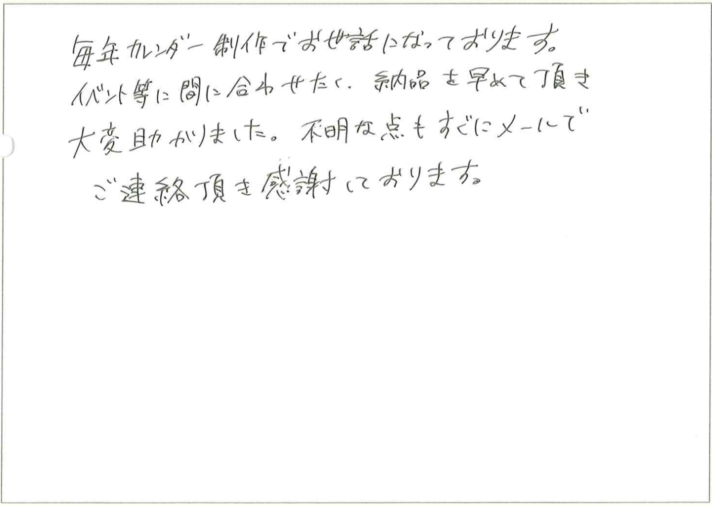 毎年カレンダー制作でお世話になっております。
イベント等に間に合わせたく、納品を早めて頂き大変助かりました。
不明な点もすぐにメールでご連絡頂き感謝しております。
