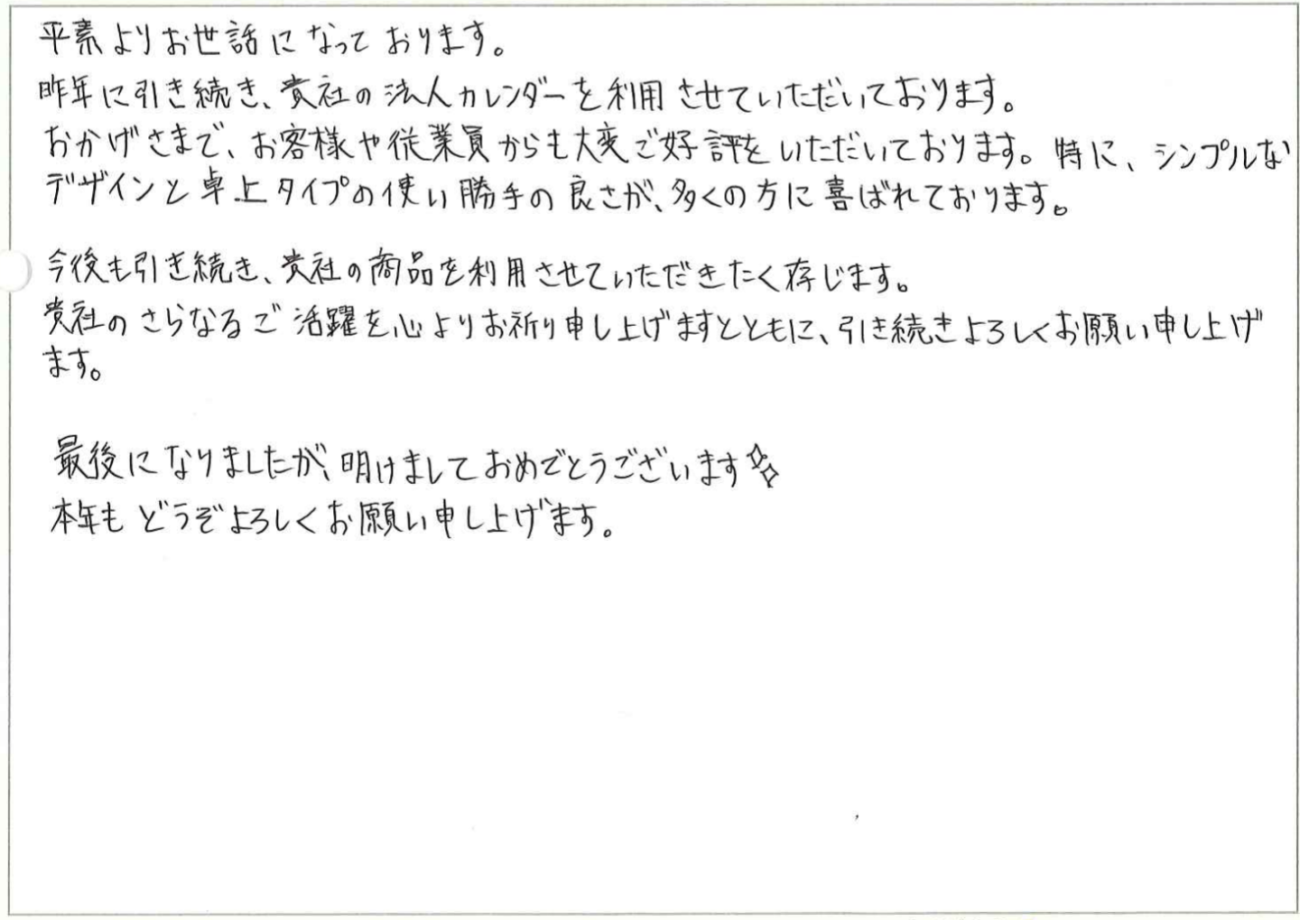 平素よりお世話になっております。
昨年に引き続き、貴社の法人カレンダーを利用させていただいております。
おかげさまで、お客様や従業員からも大変ご好評をいただいております。特に、シンプルなデザインと卓上タイプの使い勝手の良さが、多くの方に喜ばれております。
今後も引き続き、貴社の商品を利用させていただきたく存じます。
貴社のさらなるご活躍を心よりお祈り申し上げますとともに、引き続きよろしくお願い申し上げます。
最後になりましたが、明けましておめでとうございます。
本年もどうぞよろしくお願い申し上げます。
