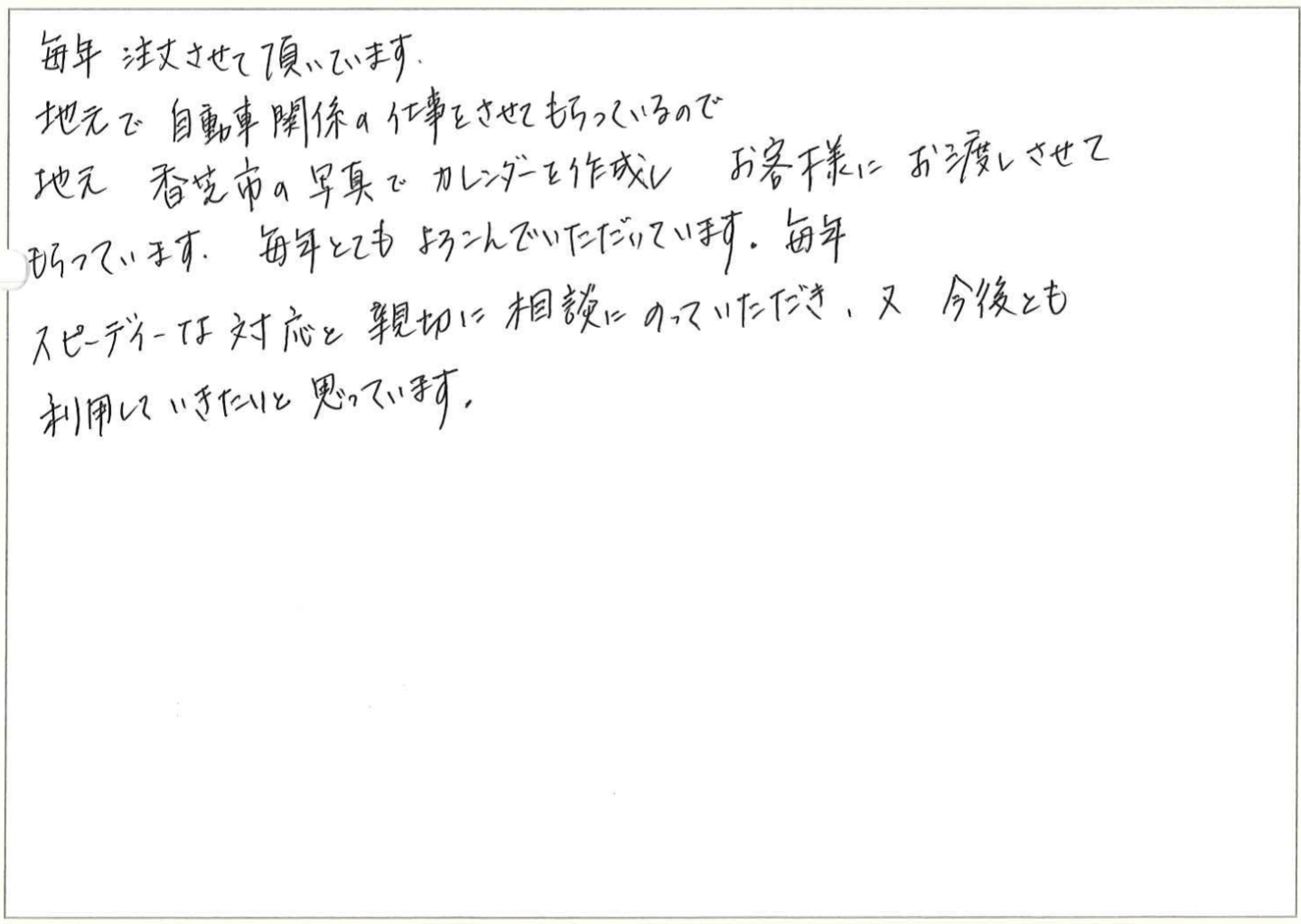 毎年注文させて頂いています。
地元で自動車関係の仕事をさせてもらっているので地元 香芝市の写真でカレンダーを作成し お客様にお渡しさせてもらっています。毎年とてもよろこんでいただいています。
毎年スピーディーな対応と親切に相談にのっていただき、又今後とも利用していきたいと思っています。