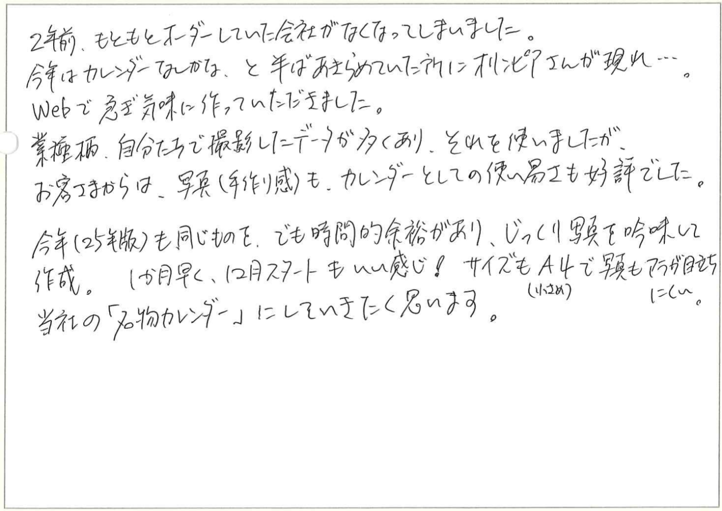 2年前、もともとオーダーしていた会社がなくなってしまいました。
今年はカレンダーなしかな、と半ばあきらめていた所にオリンピアさんが現れ…。
Webで急ぎ気味に作っていただきました。
業種柄、自分たちで撮影したデータが多くあり、それを使いましたが、
お客さまからは、写真(手作り感）も、カレンダーとしての使い易さも好評でした。
今年(25年版)も同じものを、でも時間的余裕があり、じっくり写真を吟味して作成。
 1か月早く、12月スタートもいい感じ!サイズもA4（小さめ）で写真もアラが目立ちにくい。
当社の「名物カレンダー」にしていきたく思います。