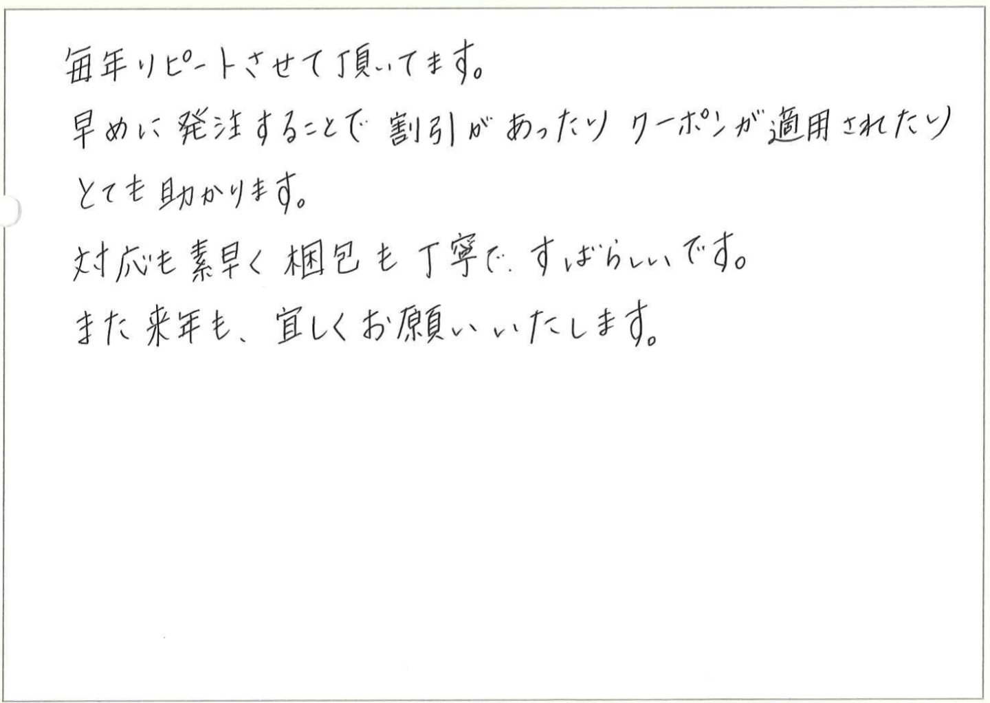 
毎年リピートさせていただいてます。
早めに発注することで割引があったりクーポンが適用されたりとても助かります。
対応も素早く梱包も丁寧で、すばらしいです。
また来年も、宜しくお願いいたします。

