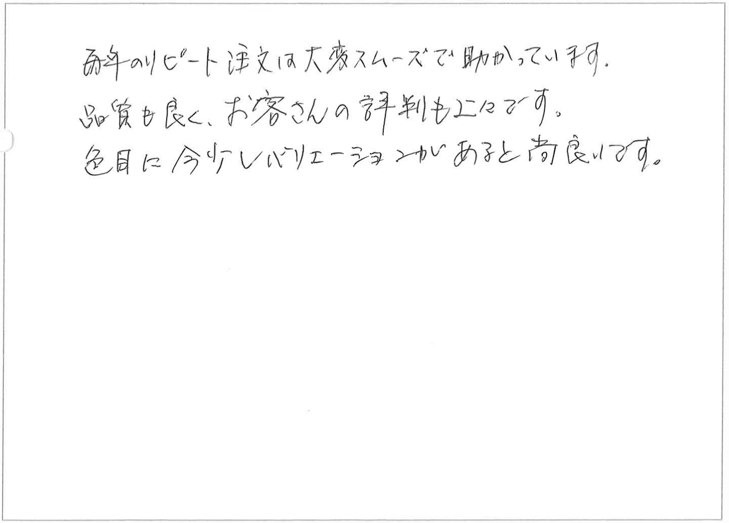 毎年のリピート注文は大変スムーズで助かっています。
品質も良く、お客さんの評判も上々です。
色目に今少しバリエーションがあると尚良いです。