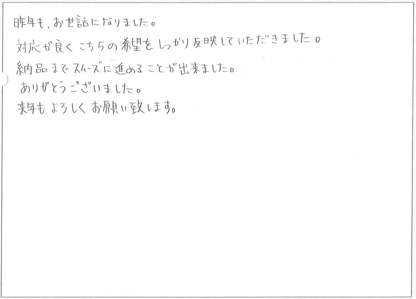 昨年も、お世話になりました。
対応が良くこちらの希望をしっかり反映していただきました。
納品までスムーズに進めることが出来ました。
ありがとうございました。
来年もよろしくお願い致します。
