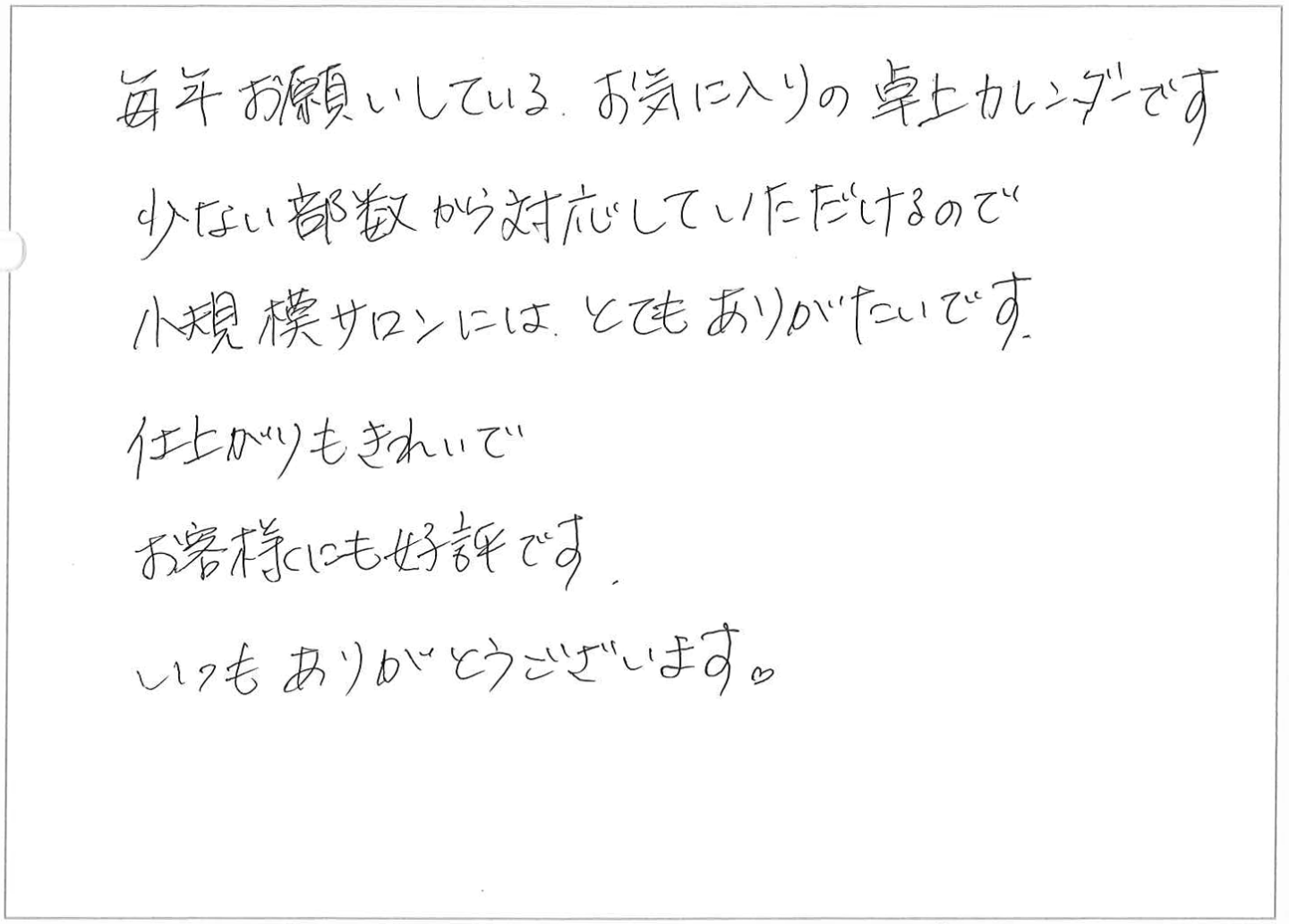 毎年お願いしているお気に入りの卓上カレンダーです。
少ない部数から対応していただけるので小規模サロンには、とてもありがたいです。
仕上がりもきれいでお客様にも好評です。
いつもありがとうございます。