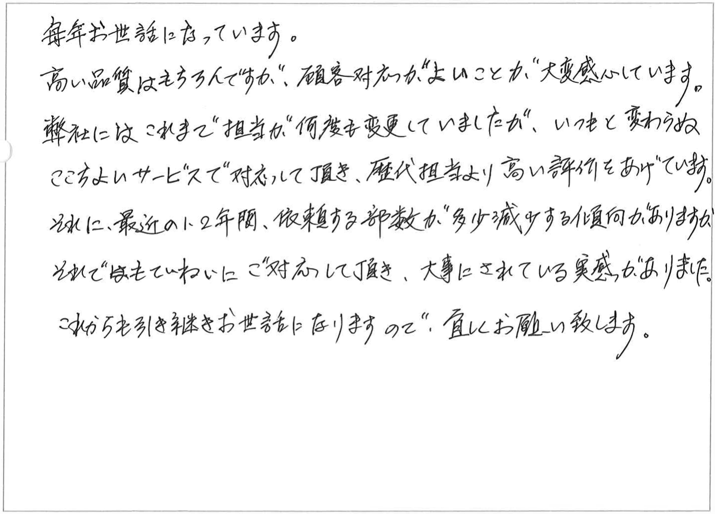 毎年お世話になっています。
高い品質はもちろんですが、顧客対応がよいことに大変感心しています。
弊社はこれまで担当が何度も変更していましたが、いつもと変わらぬここちよいサービスで対応して頂き、歴代担当より高い評件をあげています。
それに、最近の1、2年間、依頼する部数が多少減少する傾向がありますが、それでもていねいにご対応して頂き、大事にされている実感がありました。
これからも引き継きお世話になりますので、宜しくお願い致します。