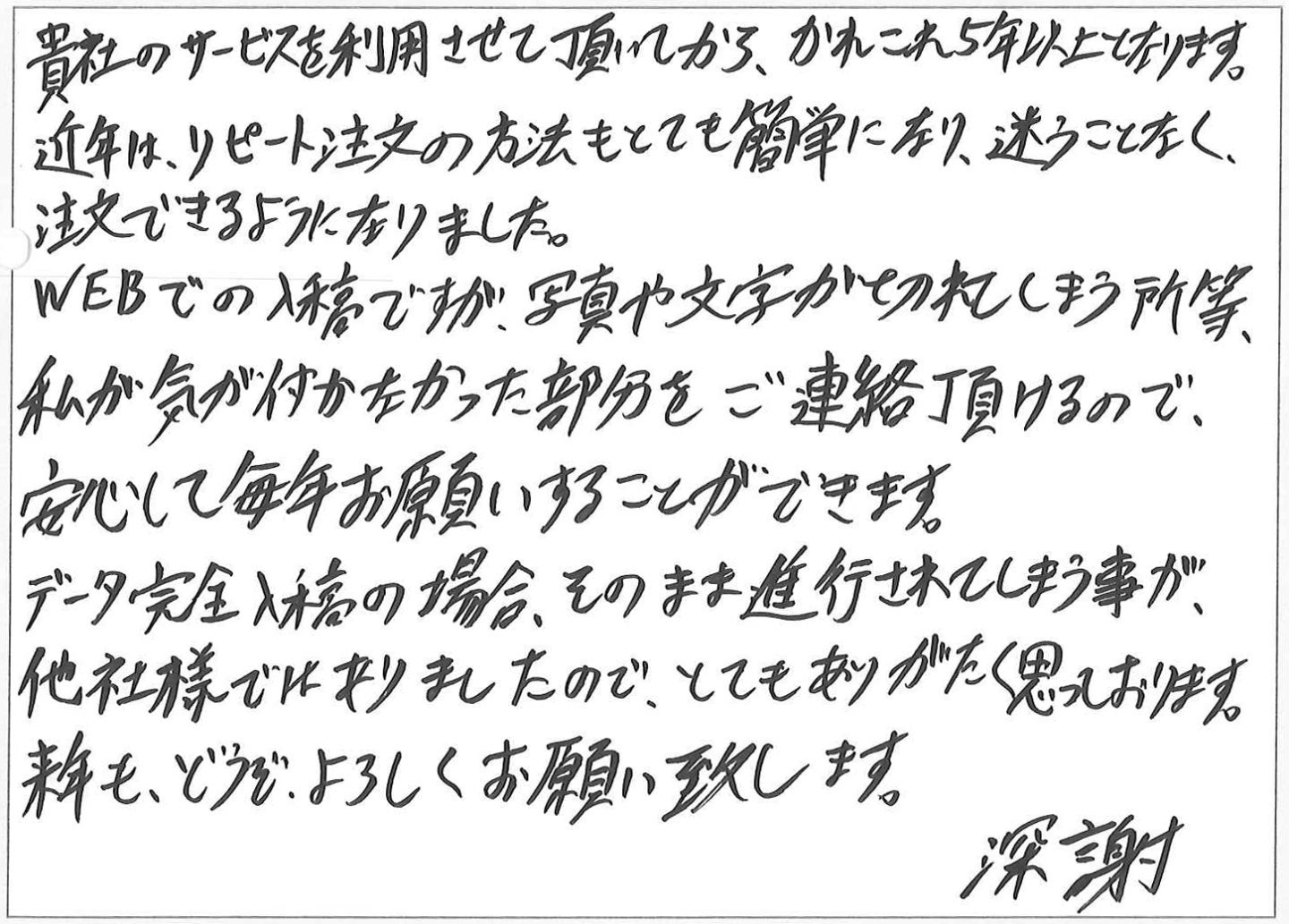 貴社のサービスを利用させて頂いてから、かれこれ5年以上となります。
近年は、リピート注文の方法もとても簡単になり、迷うことなく、注文できるようになりました。
WEBでの入稿ですが、写真や文字が切れてしまう所等、私が気が付かなかった部分をご連絡頂けるので、安心して毎年お願いすることができます。
データ完全入稿の場合、そのまま進行されてしまう事が、
他社様ではありましたので、とてもありがたく思っております。
来年も、どうぞ、よろしくお願い致します。
深謝