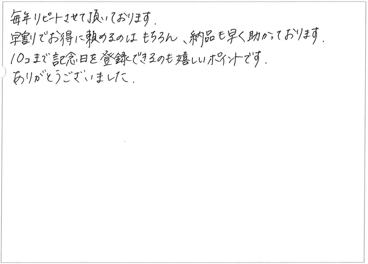 毎年リピートさせて頂いております。
早割でお得に頼めるのはもちろん、納品も早く助かっております。
10コまで記念日を登録できるのも嬉しいポイントです。
ありがとうございました。