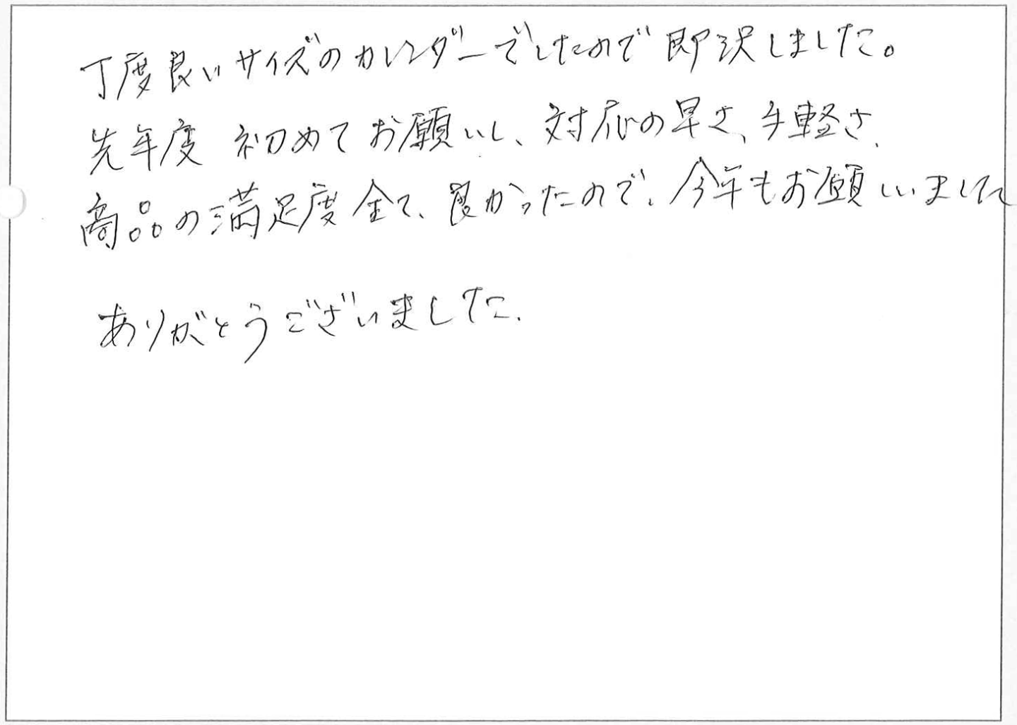 丁度良いサイズのカレンダーでしたので即決しました。
先年度初めてお願いし、対応の早さ、手軽さ、商品の満足度全て良かったので、今年もお願しました。
ありがとうございました。