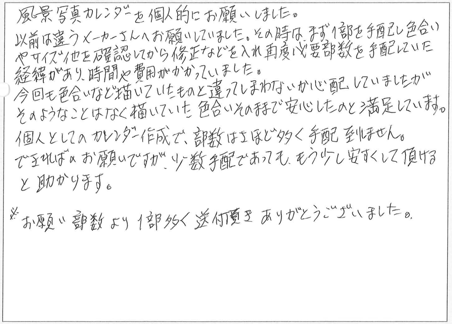 風景写真カレンダーを個人的にお願いしました。
以前は違うメーカーさんへお願いしていました。その時はまず部を手配し色合い
やサイズ他を確認してから修正などを入れ再度必要部数を手配していた経緯があり、時間や費用がかかっていました。
今回も色合いなど描いていたものと違ってしまわないか心配していましたが
そのようなことはなく描いていた色合いそのままで安心したのと満足しています。
個人としてのカレンダー作成で、部数はさほど多く手配到ません。
できればお願いですが、少数手配であっても、もう少し安くして頂けると助かります。