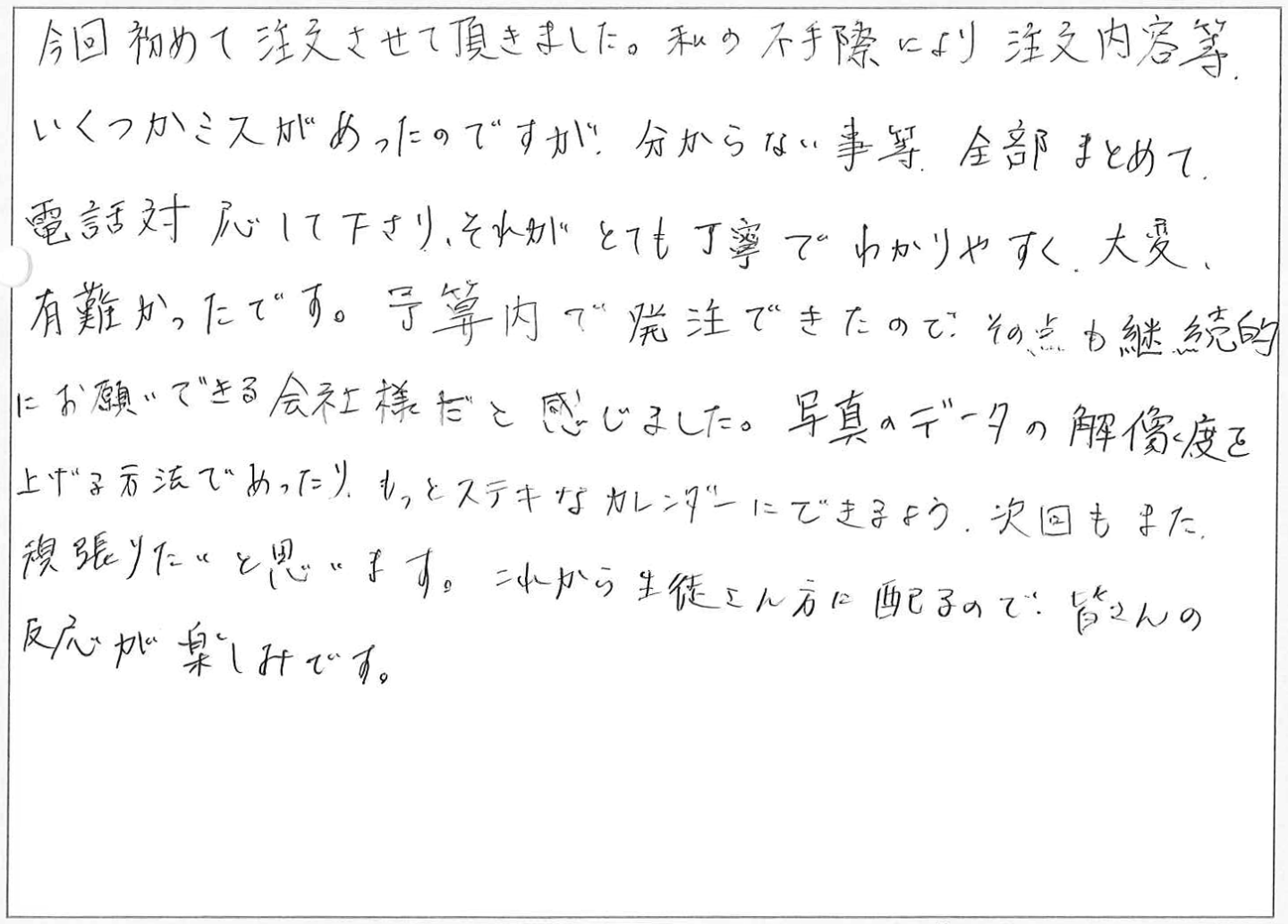 今回初めて注文させて頂きました。私の不手際により注文内容等いくつかミスがあったのですが、分からない事等全部まとめて電話対応して下さり、それがとても丁寧でわかりやすく、大変有難かったです。
予算内で発注できたので、その点も継続的にお願いできる会社様だと感じました。
写真のデータの解像度を上げる方法であったり、もっとステキなカレンダーにできるよう、次回もまた、頑張りたいと思います。
これから生徒さん方に配るので、皆さんの反応が楽しみです。