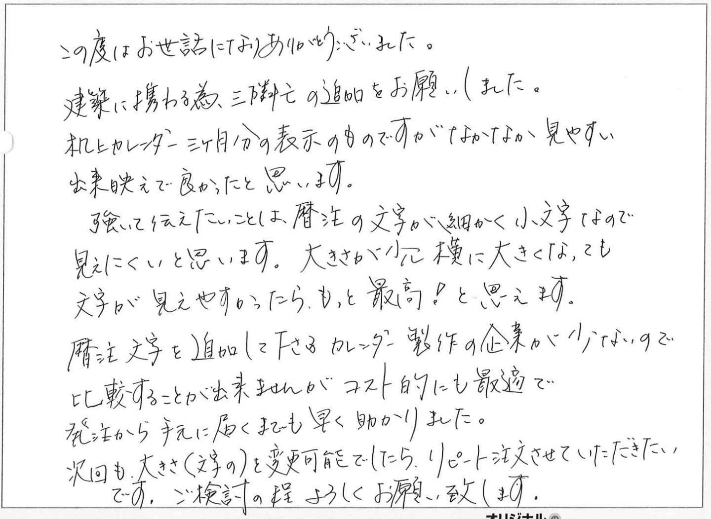 この度はお世話になりありがとうございました。
建築に携わる為、三隣亡の追加をお願いしました。
机上カレンダー三ヶ月分の表示のものですがなかなか見やすい出来映えで良かったと思います。
強いて伝えたいことは、暦注の文字が細かく小文字なので見えにくいと思います。大きさが少し横に大きくなっても文字が見えやすかったら、もっと最高!と思えます。
暦注文字を追加して下さるカレンダー製作の企業が少ないので比較することが出来ませんがコスト的にも最適で発注から手元に届くまでも早く助かりました。
次回も、大きさ(文字の)を変更可能でしたら、リピート注文させていただきたいです。ご検討の程よろしくお願い致します。