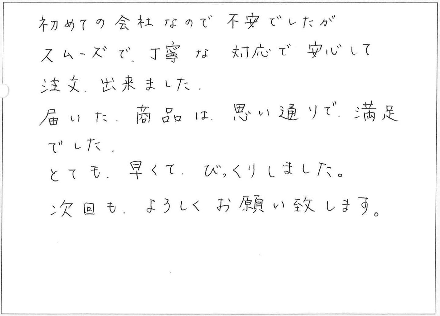 初めての会社なので不安でしたがスムーズで、丁寧な対応で安心して注文出来ました。届いた商品は思い通りで、満足でした。
とても早くてびっくりしました。次回もよろしくお願い致します。