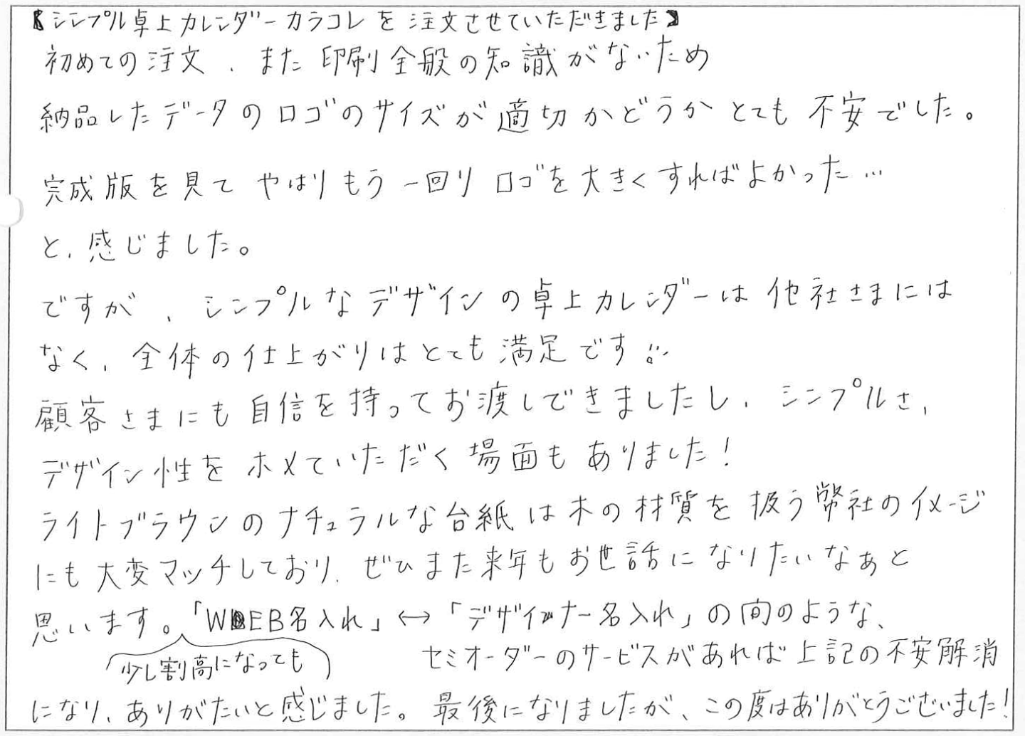 シンプル卓上カレンダーカラコレを注文させていただきました。
初めての注文、また印刷全般の知識がないため納品したデータのロゴのサイズが適切かどうかとても不安でした。
完成版を見てやはりもう一回りロゴを大きくすればよかった…と、感じました。
ですが、シンプルなデザインの卓上カレンダーは他社さまにはなく、全体の仕上がりはとても満足です!
顧客さまにも自信を持ってお渡しできましたし、シンプルさ、デザイン性をホメていただく場面もありました!ライトブラウンのナチュラルな台紙は木の材質を扱う弊社のイメージにも大変マッチしており、ぜひまた来年もお世話になりたいなあと思います。
「WEB名入れ」⇔「デザイナー名入れ」の間のような、少し割高になってもセミオーダーのサービスがあれば上記の不安解消になり、ありがたいと感じました。
最後になりましたが、この度はありがとうございました!