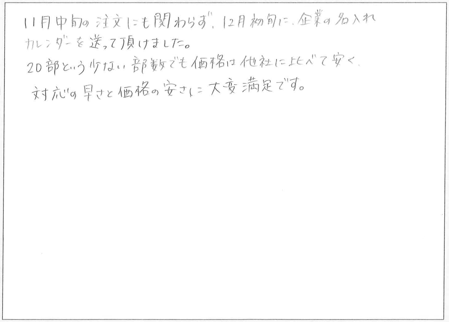 11月中旬の注文にも関わらず、12月初旬に、企業の名入れカレンダーを送って頂けました。
20部という少ない部数でも価格は他社に比べて安く対応の早さと価格の安さに大変満足です