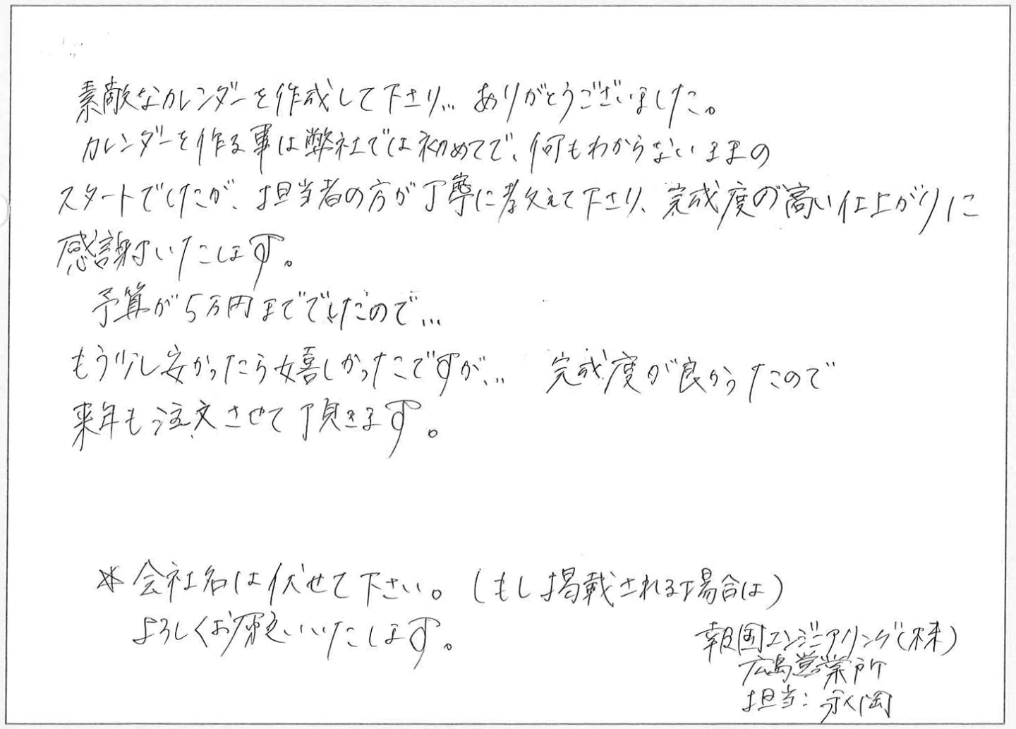 素敵なカレンダーを作成して下さり、ありがとうございました。
カレンダーを作る事は弊社では初めてで、何もわからないままのスタートでしたが、担当者の方が丁寧に教えて下さり、完成度の高い仕上がりに感謝いたします。
予算が5万円まででしたので...もう少し安かったら嬉しかったですが……完成度が良かったので来年も注文させて頂きます。