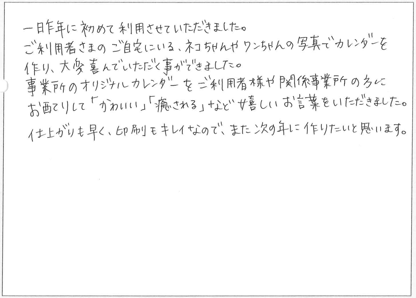 一昨年に初めて利用させていただきました。
ご利用者さまのご自宅にいる、ネコちゃんやワンちゃんの写真でカレンダーを作り、大変喜んでいただく事ができました。
事業所のオリジナルカレンダーをご利用者様や関係事業所の方にお配りして「かわいい」「癒される」など嬉しいお言葉をいただきました。
仕上がりも早く、印刷もキレイなので、また次の年に作りたいと思います。