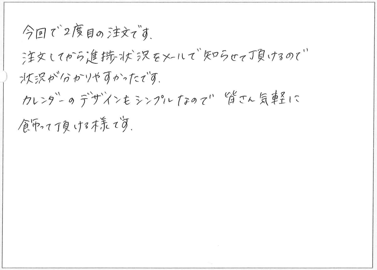 今回で2度目の注文です。
注文してから進捗状況をメールで知らせて頂けるので状況が分かりやすかったです。
カレンダーのデザインもシンプルなので皆さん気軽に飾って頂ける様です。