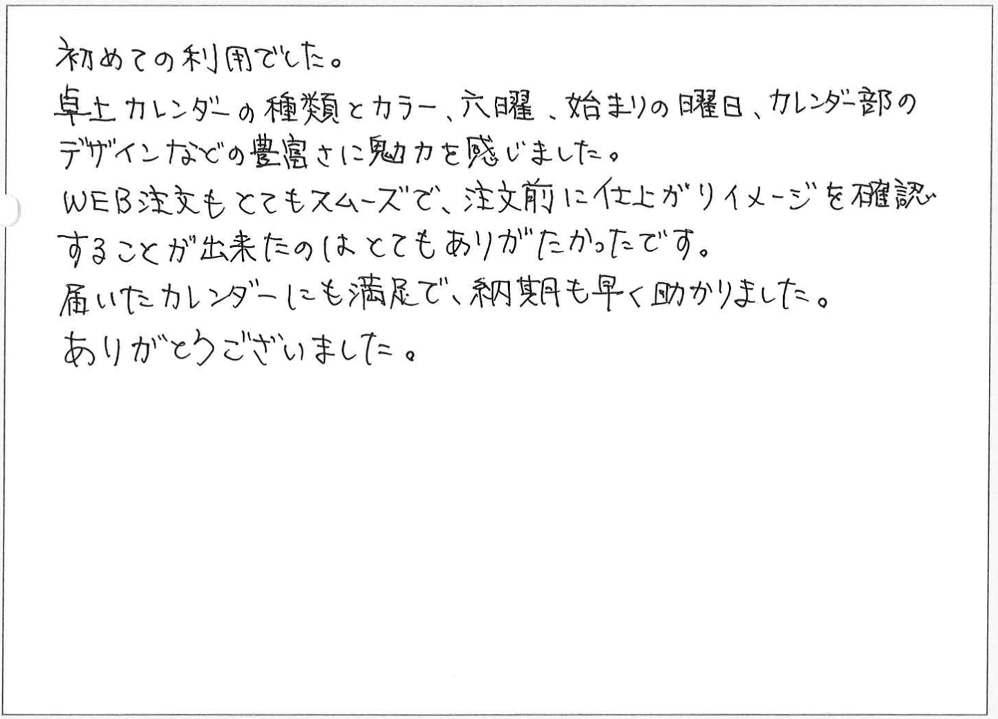 初めての利用でした。
卓上カレンダーの種類とカラー、六曜、始まりの曜日、カレンダー部のデザインなどの豊富さに魅力を感じました。
WEB注文もとてもスムーズで、注文前に仕上がりイメージを確認することが出来たのはとてもありがたかったです。
届いたカレンダーにも満足で、納期も早く助かりました。ありがとうございました。