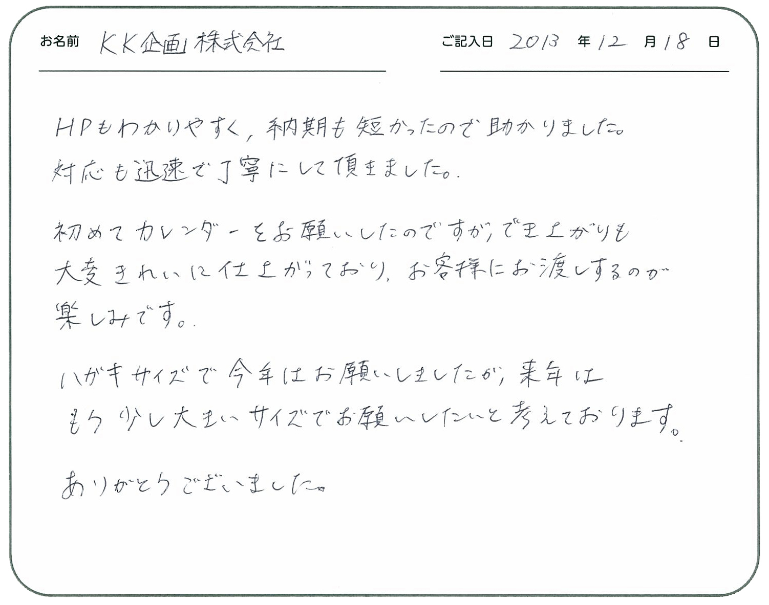 ＨＰもわかりやすく、納期も短かったので助かりました。
対応も迅速で丁寧にして頂きました。
初めてカレンダーをお願いしたのですが出来上がりも大変きれいに仕上がっており、お客様にお渡しするのが楽しみです。
ハガキサイズで今年はお願いしましたが、来年はもう少し大きいサイズでお願いしたいと考えております。
ありがとうございました。